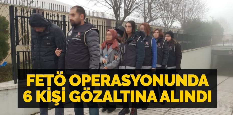 FETÖ OPERASYONUNDA 6 KİŞİ GÖZALTINA ALINDI