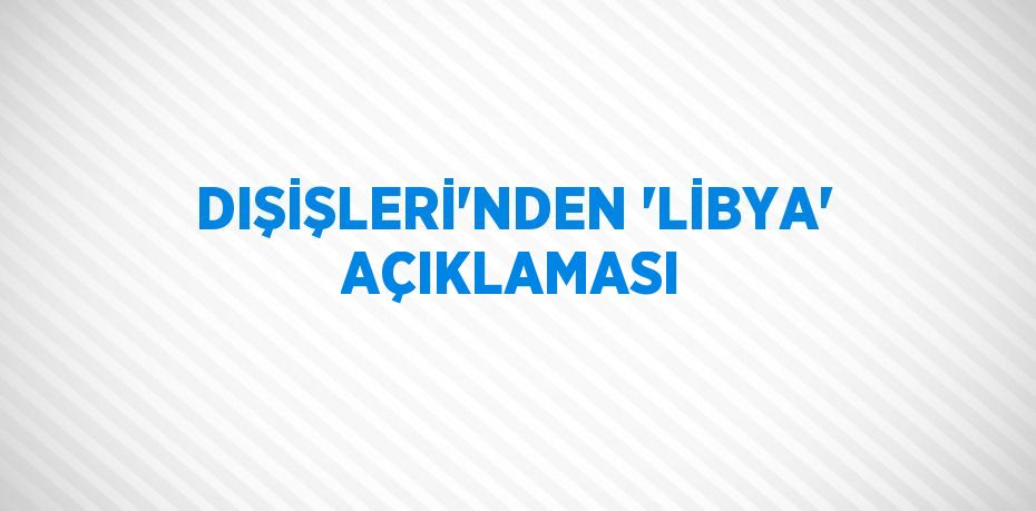 DIŞİŞLERİ’NDEN ‘LİBYA’ AÇIKLAMASI