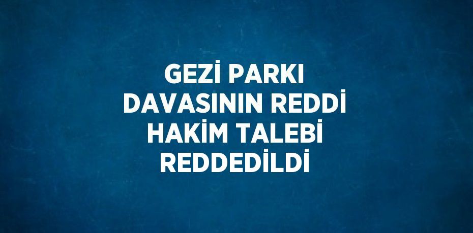 GEZİ PARKI DAVASININ REDDİ HAKİM TALEBİ REDDEDİLDİ