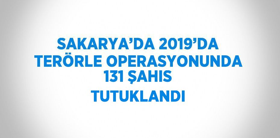 SAKARYA’DA 2019’DA TERÖRLE OPERASYONUNDA 131 ŞAHIS TUTUKLANDI