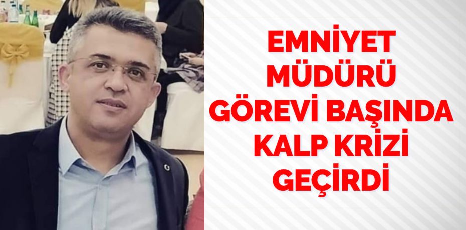 EMNİYET MÜDÜRÜ GÖREVİ BAŞINDA KALP KRİZİ GEÇİRDİ