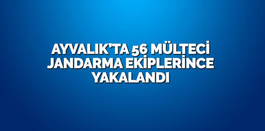 AYVALIK’TA 56 MÜLTECİ JANDARMA EKİPLERİNCE YAKALANDI