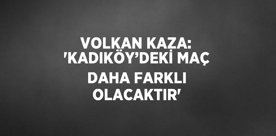 VOLKAN KAZA: ‘KADIKÖY’DEKİ MAÇ DAHA FARKLI OLACAKTIR’