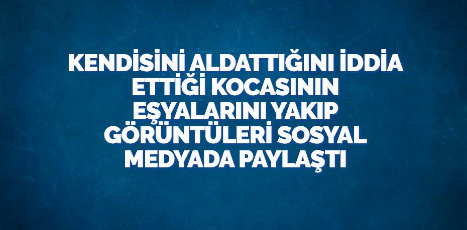 KENDİSİNİ ALDATTIĞINI İDDİA ETTİĞİ KOCASININ EŞYALARINI YAKIP GÖRÜNTÜLERİ SOSYAL MEDYADA PAYLAŞTI