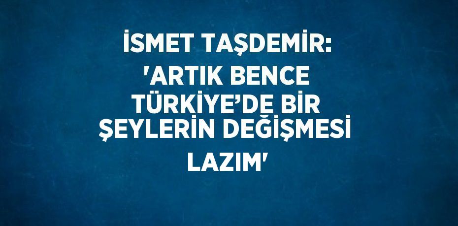 İSMET TAŞDEMİR: ‘ARTIK BENCE TÜRKİYE’DE BİR ŞEYLERİN DEĞİŞMESİ LAZIM’