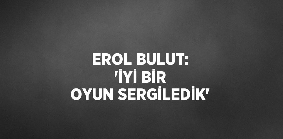 EROL BULUT: ‘İYİ BİR OYUN SERGİLEDİK’