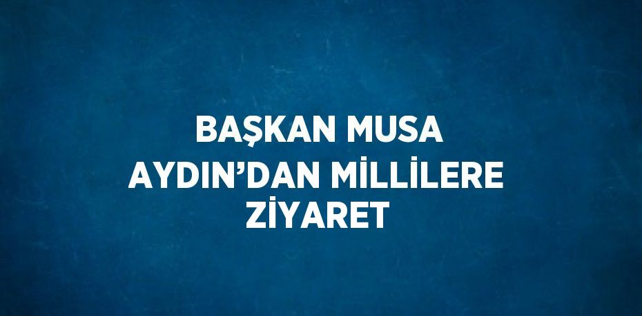 BAŞKAN MUSA AYDIN’DAN MİLLİLERE ZİYARET