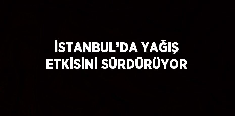 İSTANBUL’DA YAĞIŞ ETKİSİNİ SÜRDÜRÜYOR