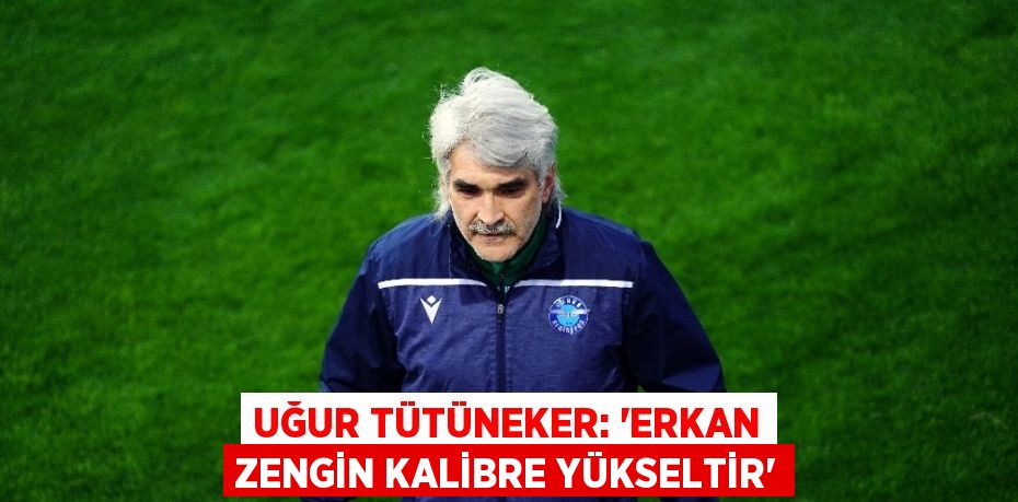 UĞUR TÜTÜNEKER: ‘ERKAN ZENGİN KALİBRE YÜKSELTİR’