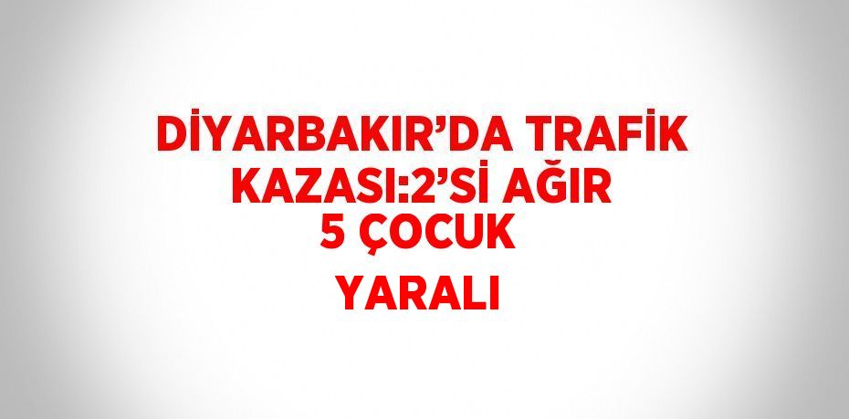 DİYARBAKIR’DA TRAFİK KAZASI:2’Sİ AĞIR 5 ÇOCUK YARALI