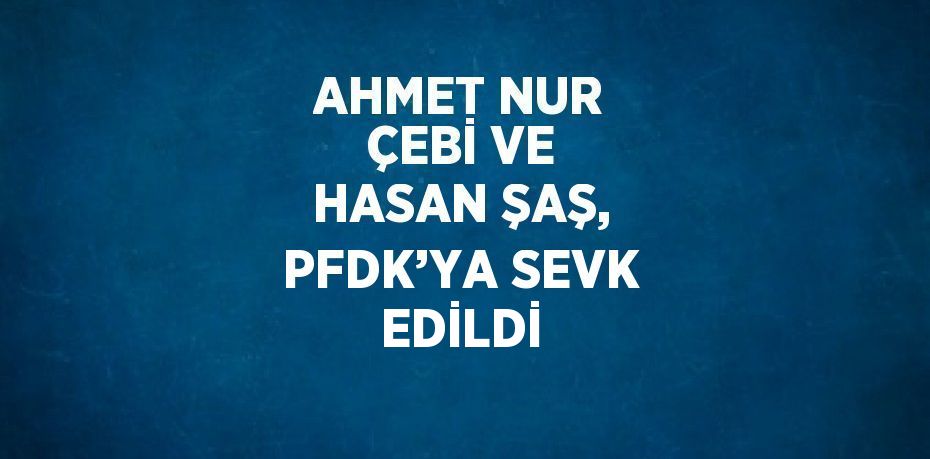 AHMET NUR ÇEBİ VE HASAN ŞAŞ, PFDK’YA SEVK EDİLDİ