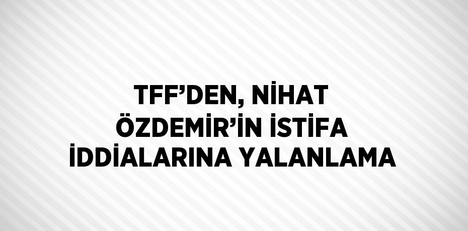 TFF’DEN, NİHAT ÖZDEMİR’İN İSTİFA İDDİALARINA YALANLAMA