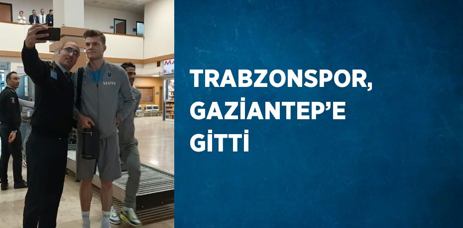 TRABZONSPOR, GAZİANTEP’E GİTTİ