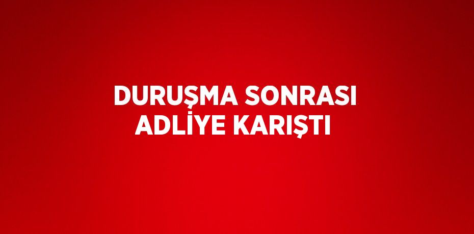 DURUŞMA SONRASI ADLİYE KARIŞTI