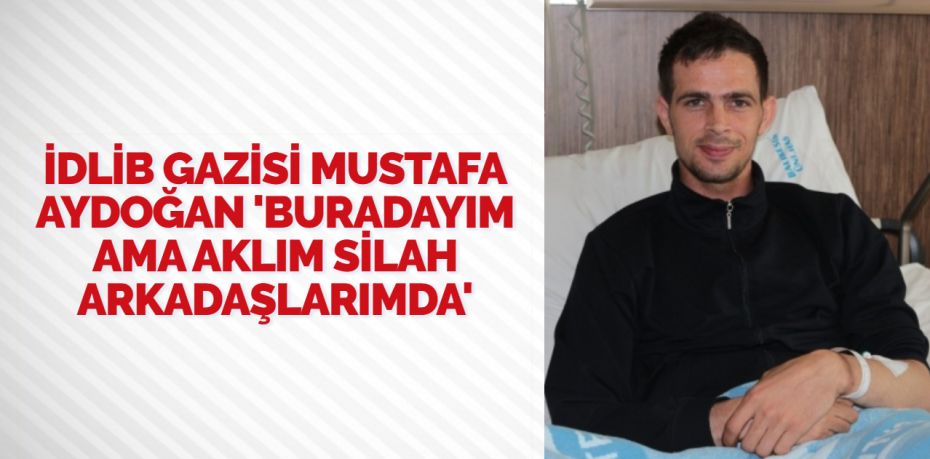 İDLİB GAZİSİ MUSTAFA AYDOĞAN ‘BURADAYIM AMA AKLIM SİLAH ARKADAŞLARIMDA’