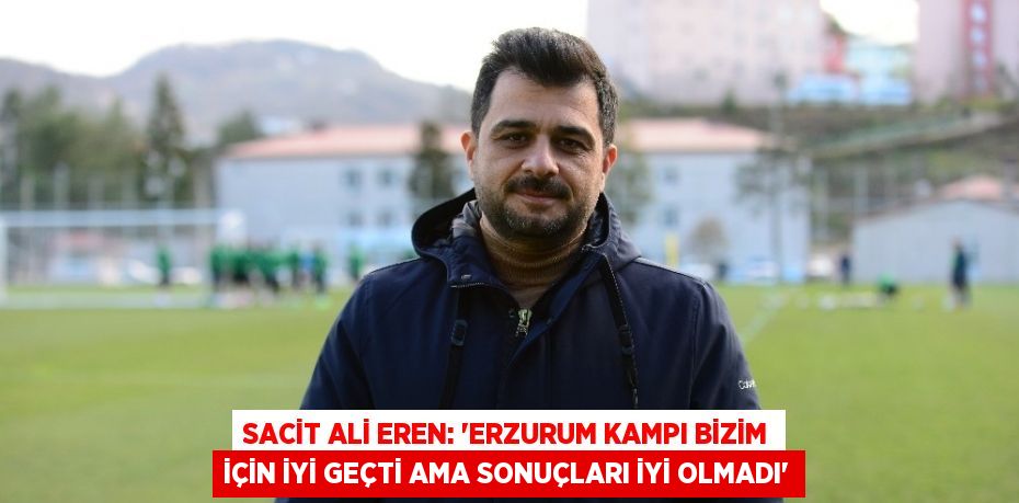 SACİT ALİ EREN: ‘ERZURUM KAMPI BİZİM İÇİN İYİ GEÇTİ AMA SONUÇLARI İYİ OLMADI’