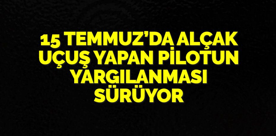 15 TEMMUZ’DA ALÇAK UÇUŞ YAPAN PİLOTUN YARGILANMASI SÜRÜYOR