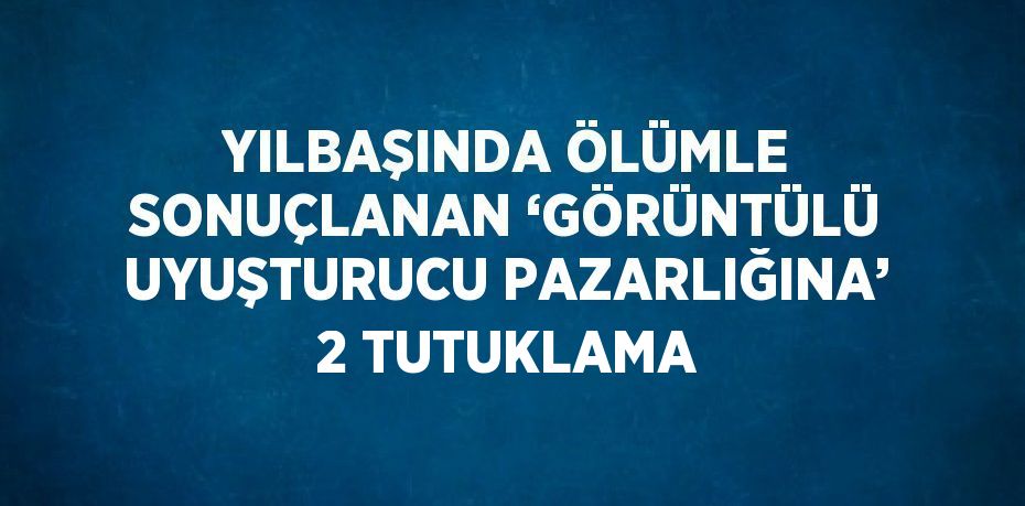 YILBAŞINDA ÖLÜMLE SONUÇLANAN ‘GÖRÜNTÜLÜ UYUŞTURUCU PAZARLIĞINA’ 2 TUTUKLAMA