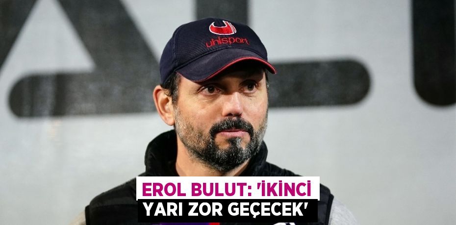 EROL BULUT: ‘İKİNCİ YARI ZOR GEÇECEK’