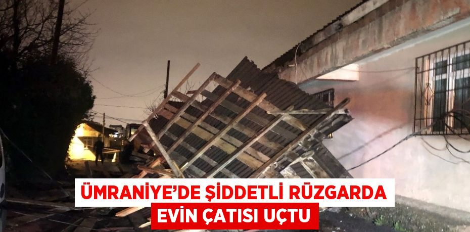 ÜMRANİYE’DE ŞİDDETLİ RÜZGARDA EVİN ÇATISI UÇTU