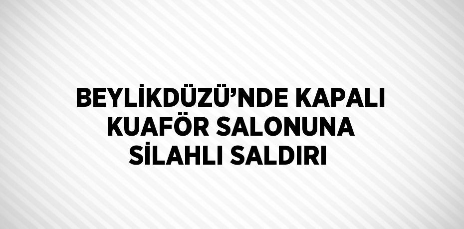 BEYLİKDÜZÜ’NDE KAPALI KUAFÖR SALONUNA SİLAHLI SALDIRI