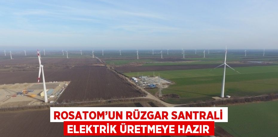 ROSATOM’UN RÜZGAR SANTRALİ ELEKTRİK ÜRETMEYE HAZIR