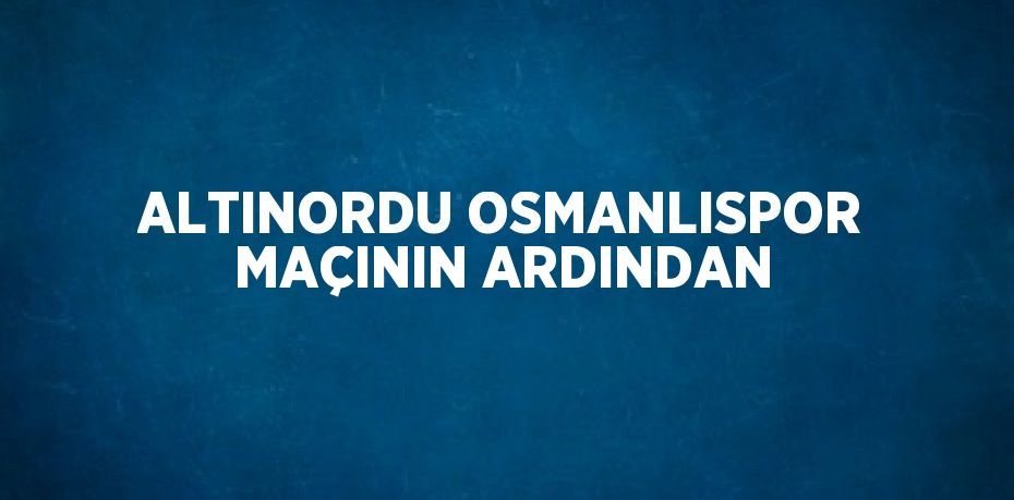 ALTINORDU OSMANLISPOR MAÇININ ARDINDAN