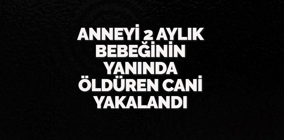 ANNEYİ 2 AYLIK BEBEĞİNİN YANINDA ÖLDÜREN CANİ YAKALANDI