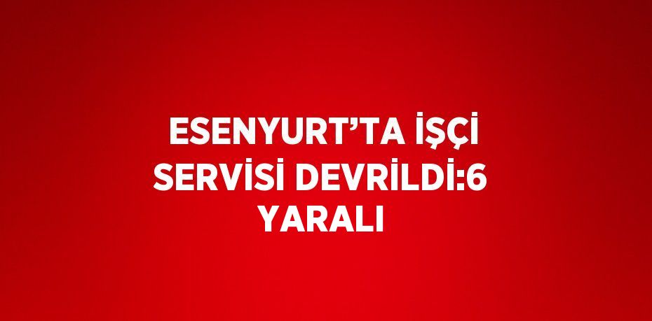 ESENYURT’TA İŞÇİ SERVİSİ DEVRİLDİ:6 YARALI