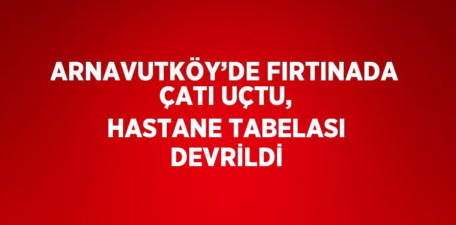 ARNAVUTKÖY’DE FIRTINADA ÇATI UÇTU, HASTANE TABELASI DEVRİLDİ