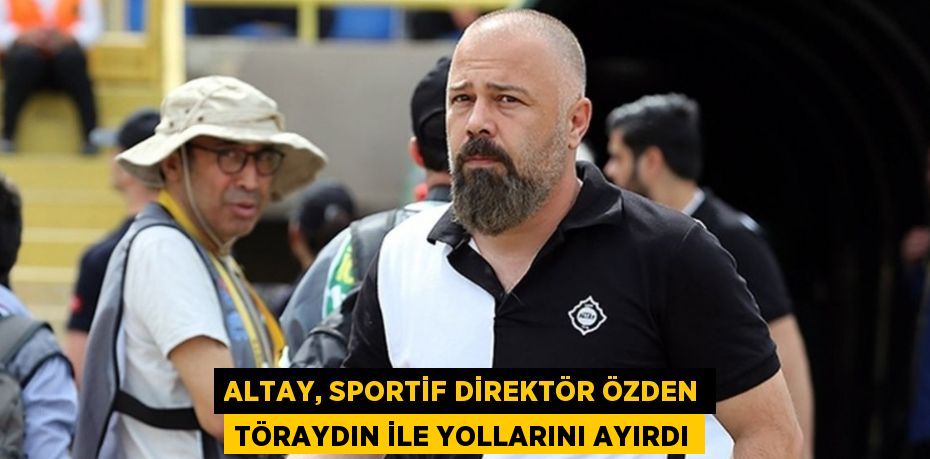 ALTAY, SPORTİF DİREKTÖR ÖZDEN TÖRAYDIN İLE YOLLARINI AYIRDI