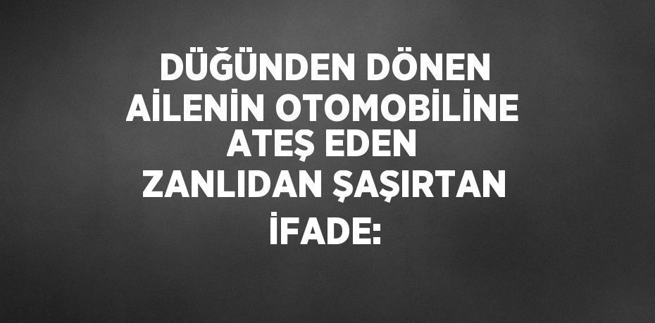 DÜĞÜNDEN DÖNEN AİLENİN OTOMOBİLİNE ATEŞ EDEN ZANLIDAN ŞAŞIRTAN İFADE: