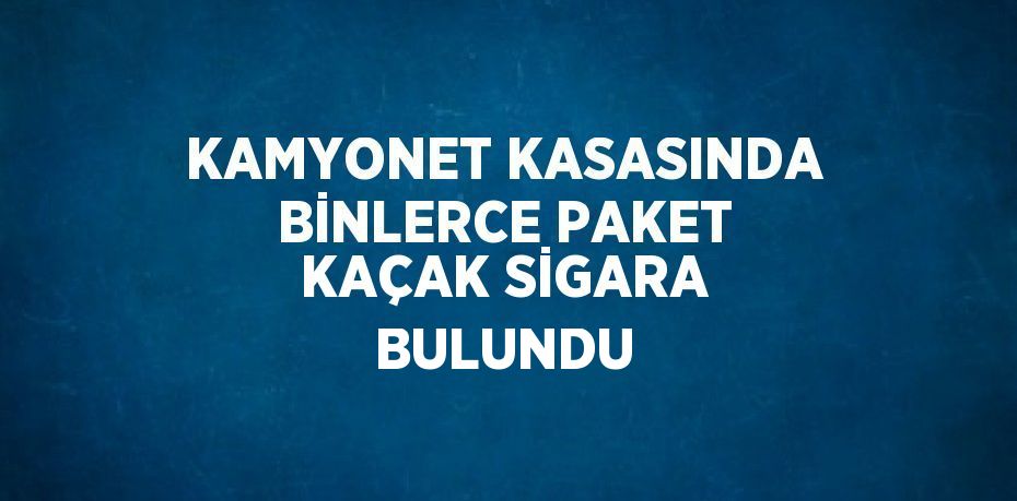 KAMYONET KASASINDA BİNLERCE PAKET KAÇAK SİGARA BULUNDU