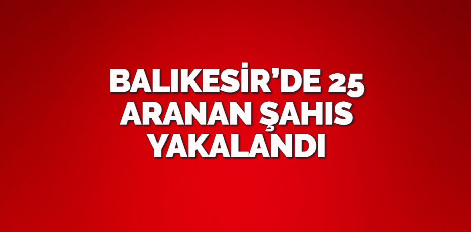 BALIKESİR’DE 25 ARANAN ŞAHIS YAKALANDI