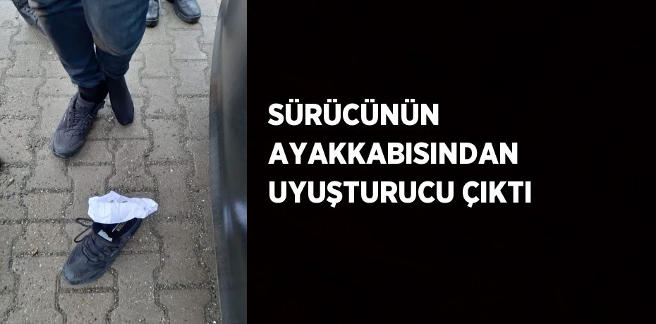 SÜRÜCÜNÜN AYAKKABISINDAN UYUŞTURUCU ÇIKTI