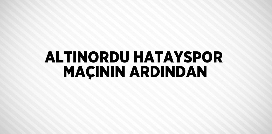 ALTINORDU HATAYSPOR MAÇININ ARDINDAN