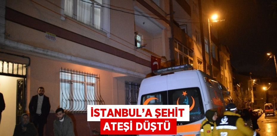 İSTANBUL’A ŞEHİT ATEŞİ DÜŞTÜ