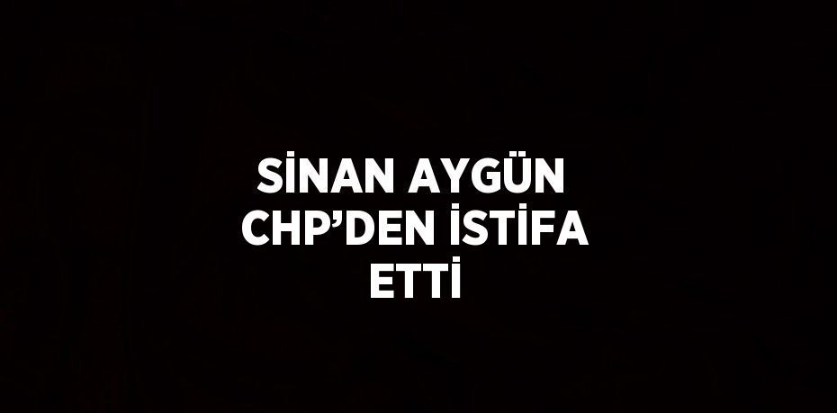 SİNAN AYGÜN CHP’DEN İSTİFA ETTİ