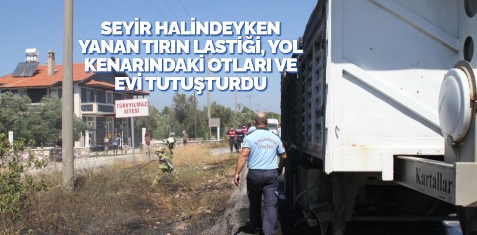 SEYİR HALİNDEYKEN YANAN TIRIN LASTİĞİ, YOL KENARINDAKİ OTLARI VE EVİ TUTUŞTURDU