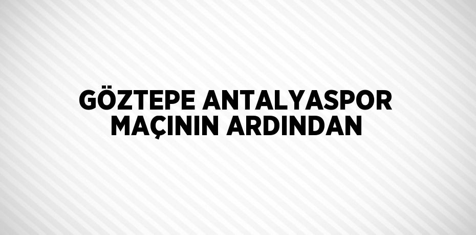 GÖZTEPE ANTALYASPOR MAÇININ ARDINDAN