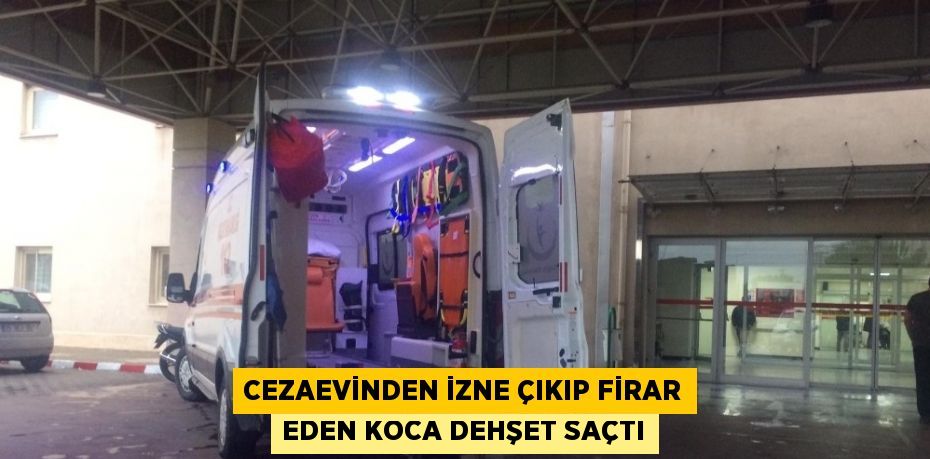 CEZAEVİNDEN İZNE ÇIKIP FİRAR EDEN KOCA DEHŞET SAÇTI