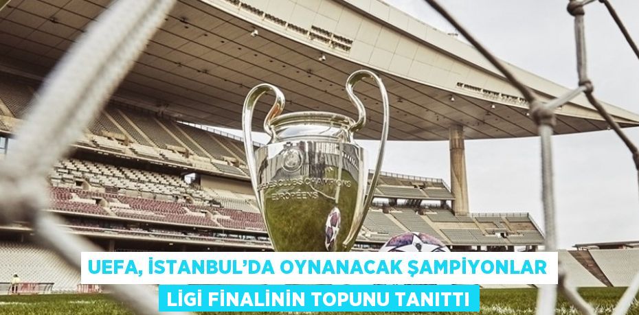 UEFA, İSTANBUL’DA OYNANACAK ŞAMPİYONLAR LİGİ FİNALİNİN TOPUNU TANITTI