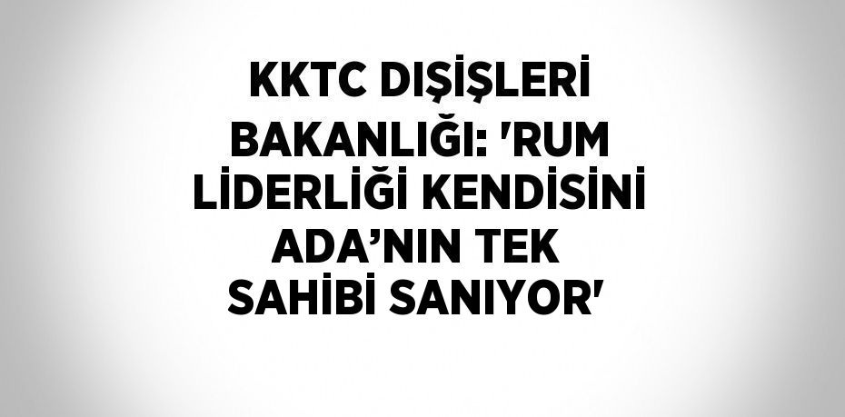 KKTC DIŞİŞLERİ BAKANLIĞI: ‘RUM LİDERLİĞİ KENDİSİNİ ADA’NIN TEK SAHİBİ SANIYOR’