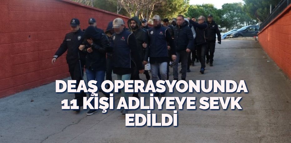 DEAŞ OPERASYONUNDA 11 KİŞİ ADLİYEYE SEVK EDİLDİ