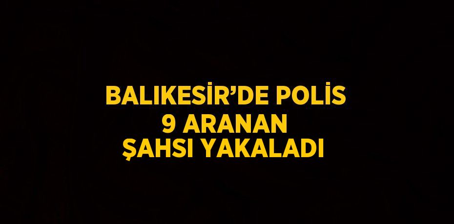 BALIKESİR’DE POLİS 9 ARANAN ŞAHSI YAKALADI