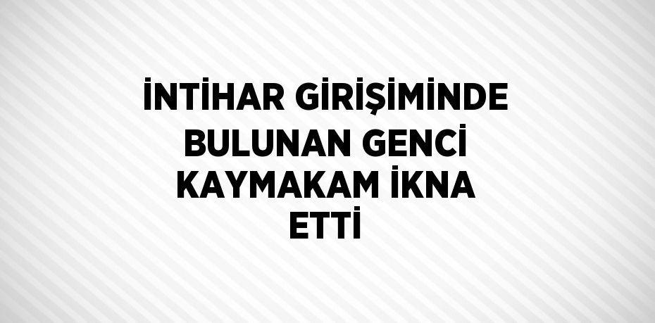 İNTİHAR GİRİŞİMİNDE BULUNAN GENCİ KAYMAKAM İKNA ETTİ