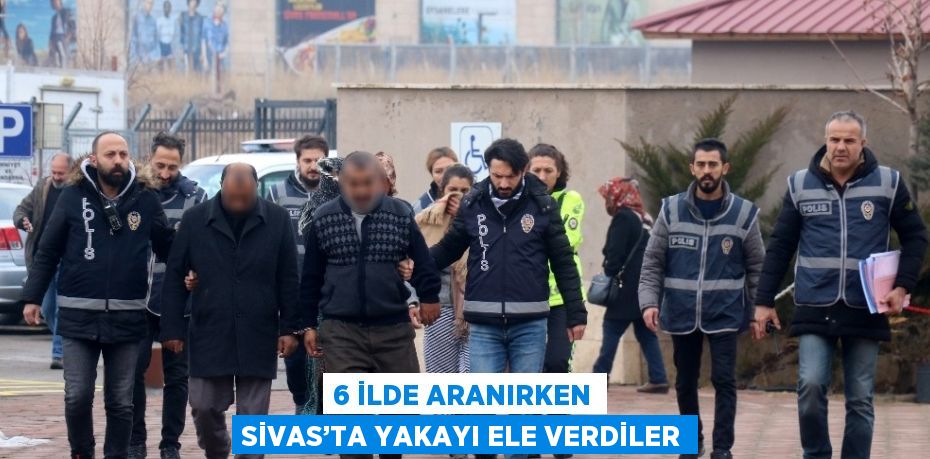 6 İLDE ARANIRKEN SİVAS’TA YAKAYI ELE VERDİLER