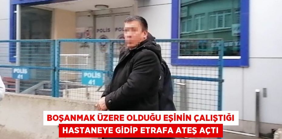 BOŞANMAK ÜZERE OLDUĞU EŞİNİN ÇALIŞTIĞI HASTANEYE GİDİP ETRAFA ATEŞ AÇTI