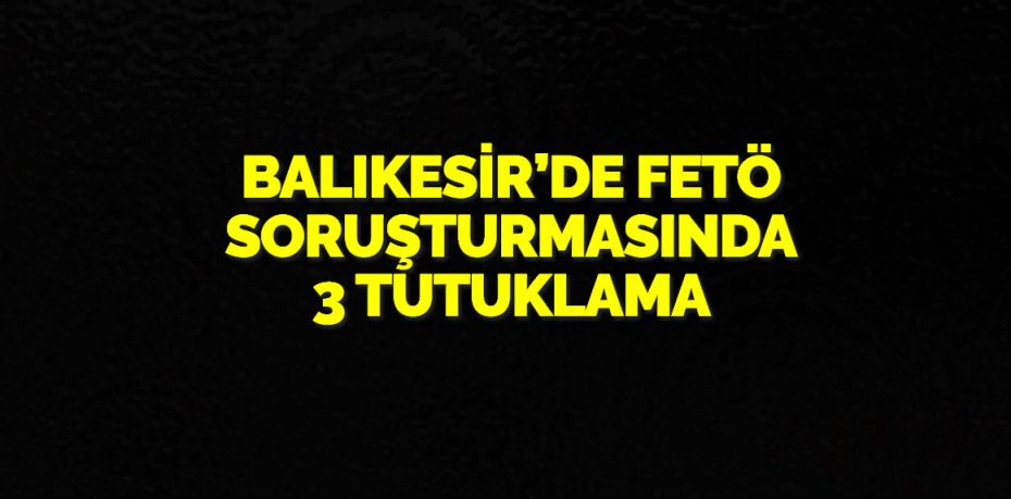 BALIKESİR’DE FETÖ SORUŞTURMASINDA 3 TUTUKLAMA