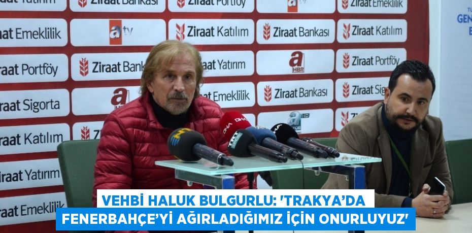 VEHBİ HALUK BULGURLU: ‘TRAKYA’DA FENERBAHÇE’Yİ AĞIRLADIĞIMIZ İÇİN ONURLUYUZ’